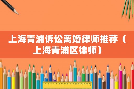 上海青浦訴訟離婚律師推薦（上海青浦區(qū)律師）