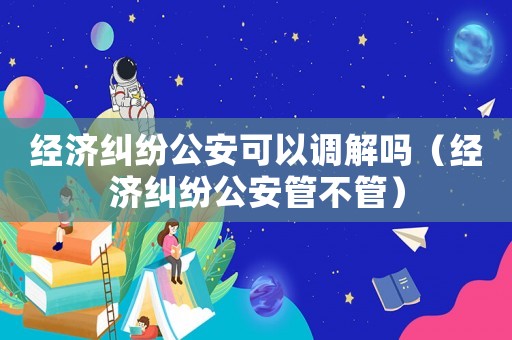 經(jīng)濟(jì)糾紛公安可以調(diào)解嗎（經(jīng)濟(jì)糾紛公安管不管）