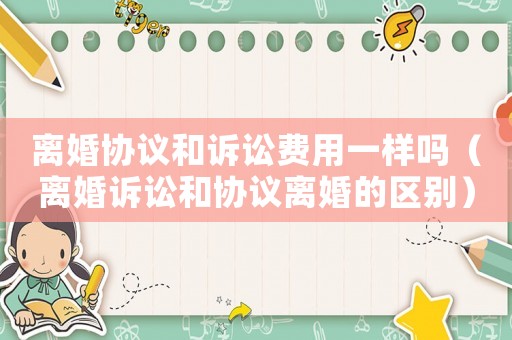 離婚協議和訴訟費用一樣嗎（離婚訴訟和協議離婚的區別）