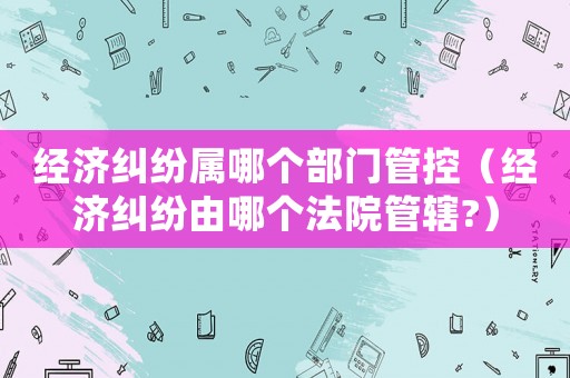 經(jīng)濟(jì)糾紛屬哪個(gè)部門管控（經(jīng)濟(jì)糾紛由哪個(gè)法院管轄?）