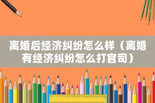 離婚后經(jīng)濟糾紛怎么樣（離婚有經(jīng)濟糾紛怎么打官司）