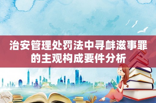 治安管理處罰法中尋釁滋事罪的主觀構成要件分析