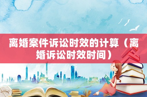 離婚案件訴訟時效的計算（離婚訴訟時效時間）