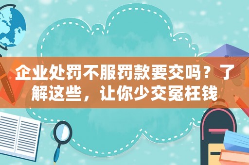 企業(yè)處罰不服罰款要交嗎？了解這些，讓你少交冤枉錢