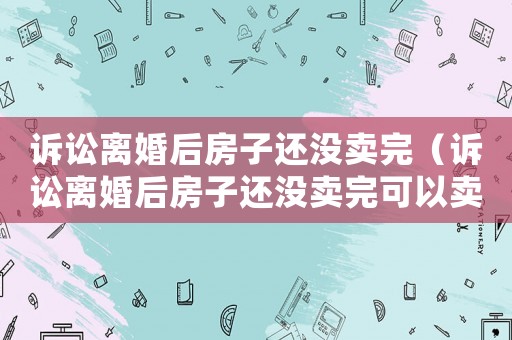 訴訟離婚后房子還沒(méi)賣(mài)完（訴訟離婚后房子還沒(méi)賣(mài)完可以賣(mài)嗎）