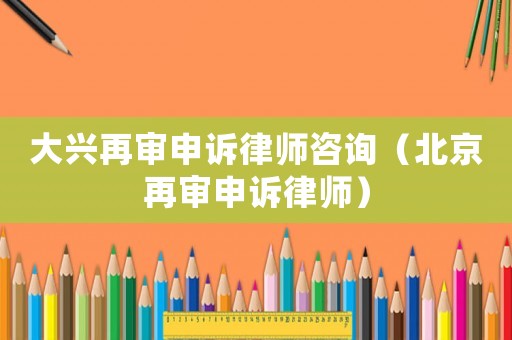 大興再審申訴律師咨詢（北京再審申訴律師）