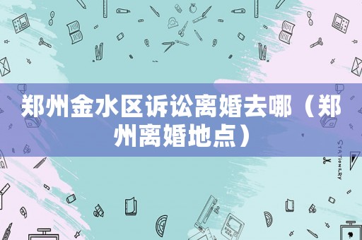 鄭州金水區訴訟離婚去哪（鄭州離婚地點）