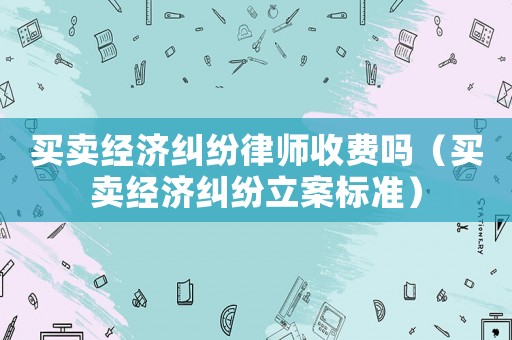 買賣經濟糾紛律師收費嗎（買賣經濟糾紛立案標準）