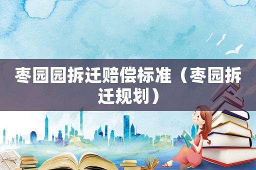 棗園園拆遷賠償標準（棗園拆遷規劃）