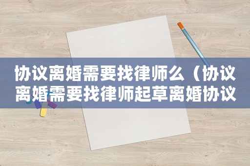 協(xié)議離婚需要找律師么（協(xié)議離婚需要找律師起草離婚協(xié)議嗎）