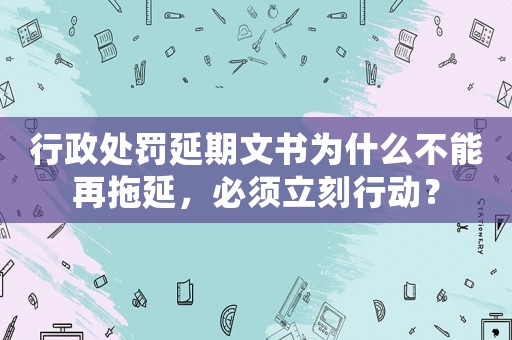 行政處罰延期文書為什么不能再拖延，必須立刻行動？