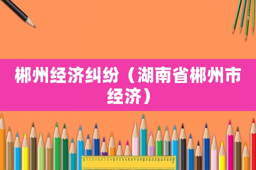 郴州經濟糾紛（湖南省郴州市經濟）