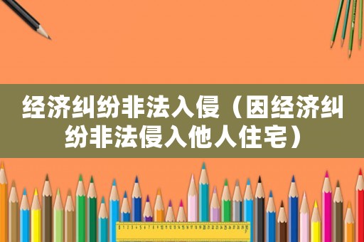 經(jīng)濟(jì)糾紛非法入侵（因經(jīng)濟(jì)糾紛非法侵入他人住宅）
