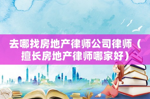 去哪找房地產律師公司律師（擅長房地產律師哪家好）