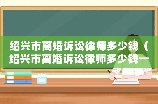 紹興市離婚訴訟律師多少錢（紹興市離婚訴訟律師多少錢一次）