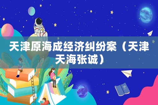 天津原海成經(jīng)濟糾紛案（天津天海張誠）