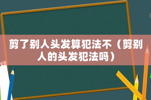 剪了別人頭發算犯法不（剪別人的頭發犯法嗎）
