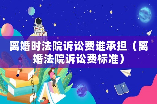 離婚時法院訴訟費誰承擔（離婚法院訴訟費標準）