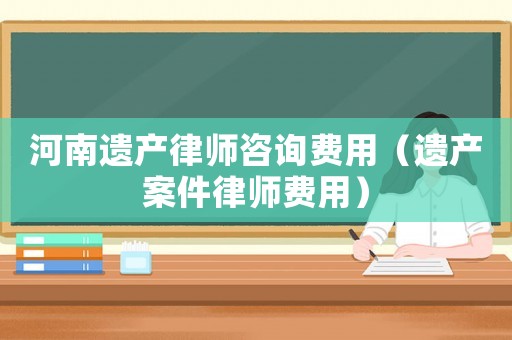 河南遺產(chǎn)律師咨詢費(fèi)用（遺產(chǎn)案件律師費(fèi)用）