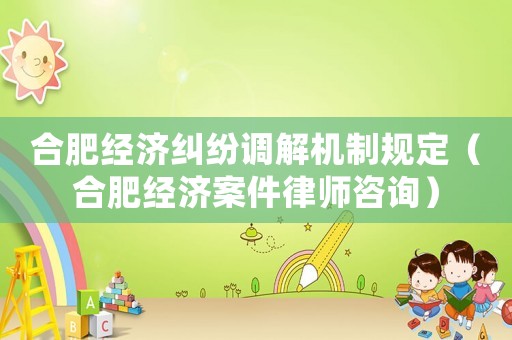 合肥經濟糾紛調解機制規定（合肥經濟案件律師咨詢）