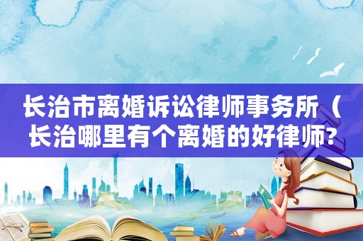 長治市離婚訴訟律師事務(wù)所（長治哪里有個離婚的好律師?）