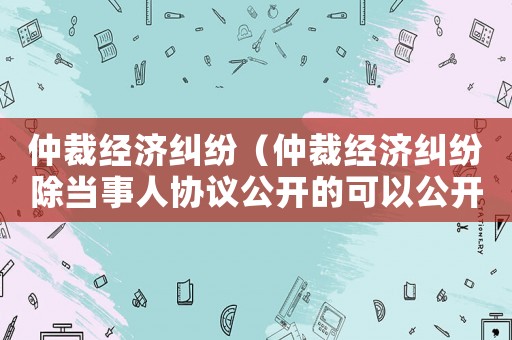 仲裁經濟糾紛（仲裁經濟糾紛除當事人協議公開的可以公開以外）