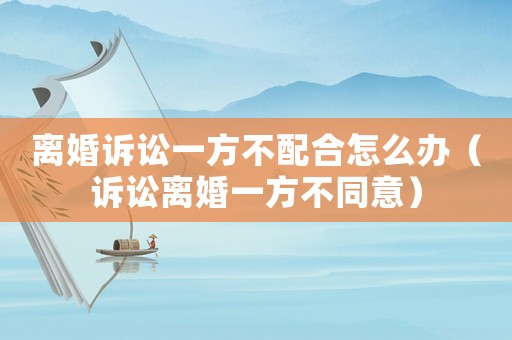 離婚訴訟一方不配合怎么辦（訴訟離婚一方不同意）