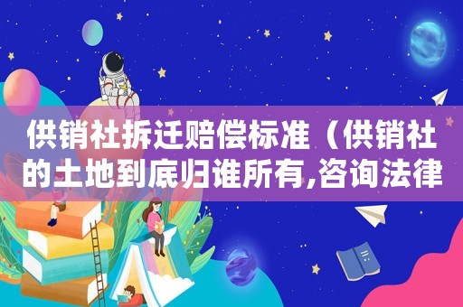 供銷社拆遷賠償標準（供銷社的土地到底歸誰所有,咨詢法律顧問）