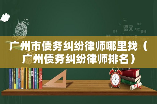 廣州市債務糾紛律師哪里找（廣州債務糾紛律師排名）