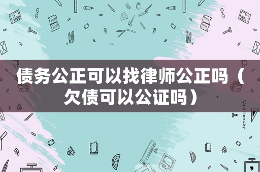 債務公正可以找律師公正嗎（欠債可以公證嗎）