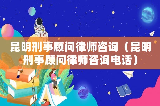昆明刑事顧問律師咨詢（昆明刑事顧問律師咨詢電話）