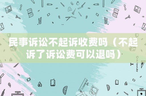 民事訴訟不起訴收費嗎（不起訴了訴訟費可以退嗎）