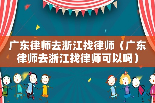 廣東律師去浙江找律師（廣東律師去浙江找律師可以嗎）