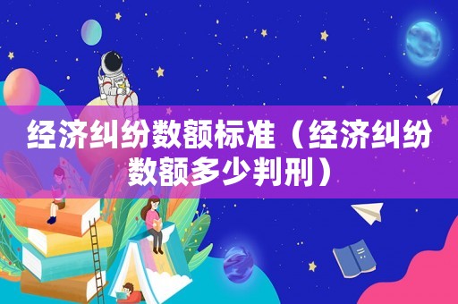 經(jīng)濟(jì)糾紛數(shù)額標(biāo)準(zhǔn)（經(jīng)濟(jì)糾紛數(shù)額多少判刑）