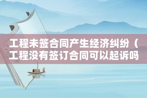 工程未簽合同產(chǎn)生經(jīng)濟(jì)糾紛（工程沒有簽訂合同可以起訴嗎）