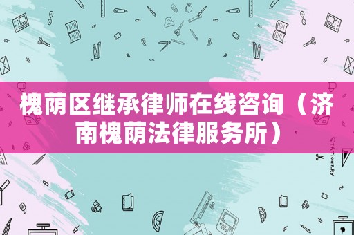 槐蔭區(qū)繼承律師在線咨詢（濟南槐蔭法律服務所）