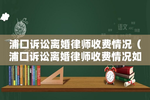 浦口訴訟離婚律師收費(fèi)情況（浦口訴訟離婚律師收費(fèi)情況如何）