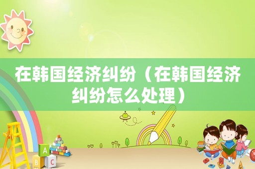 在韓國經(jīng)濟糾紛（在韓國經(jīng)濟糾紛怎么處理）