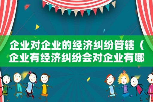 企業對企業的經濟糾紛管轄（企業有經濟糾紛會對企業有哪些影響）