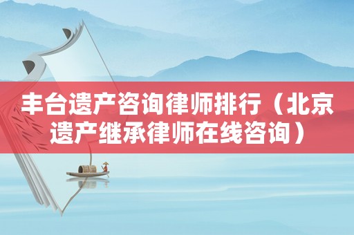 豐臺遺產咨詢律師排行（北京遺產繼承律師在線咨詢）