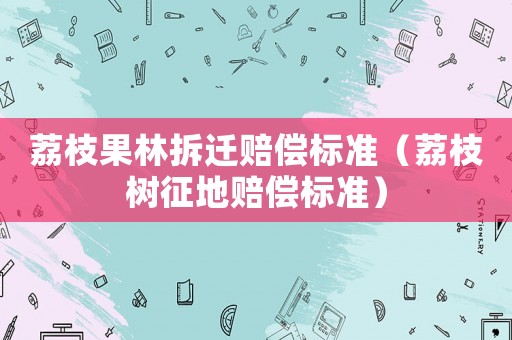荔枝果林拆遷賠償標(biāo)準（荔枝樹征地賠償標(biāo)準）