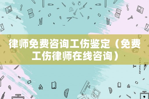 律師免費咨詢工傷鑒定（免費工傷律師在線咨詢）