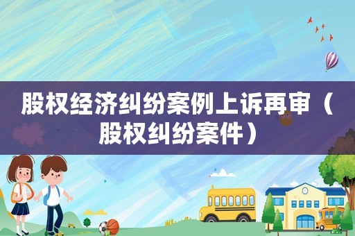 股權經濟糾紛案例上訴再審（股權糾紛案件）