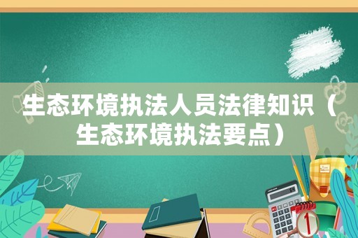 生態(tài)環(huán)境執(zhí)法人員法律知識（生態(tài)環(huán)境執(zhí)法要點）