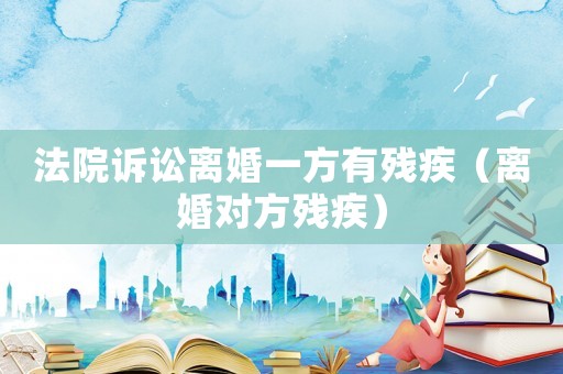 法院訴訟離婚一方有殘疾（離婚對方殘疾）