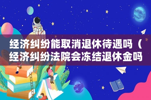 經濟糾紛能取消退休待遇嗎（經濟糾紛法院會凍結退休金嗎）