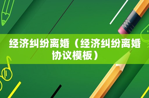 經濟糾紛離婚（經濟糾紛離婚協議模板）