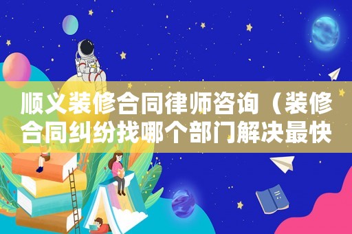 順義裝修合同律師咨詢（裝修合同糾紛找哪個部門解決最快）