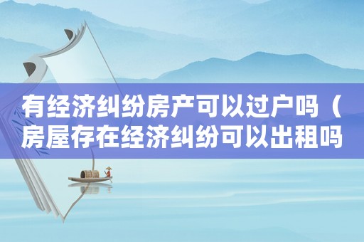 有經濟糾紛房產可以過戶嗎（房屋存在經濟糾紛可以出租嗎）