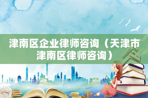 津南區企業律師咨詢（天津市津南區律師咨詢）